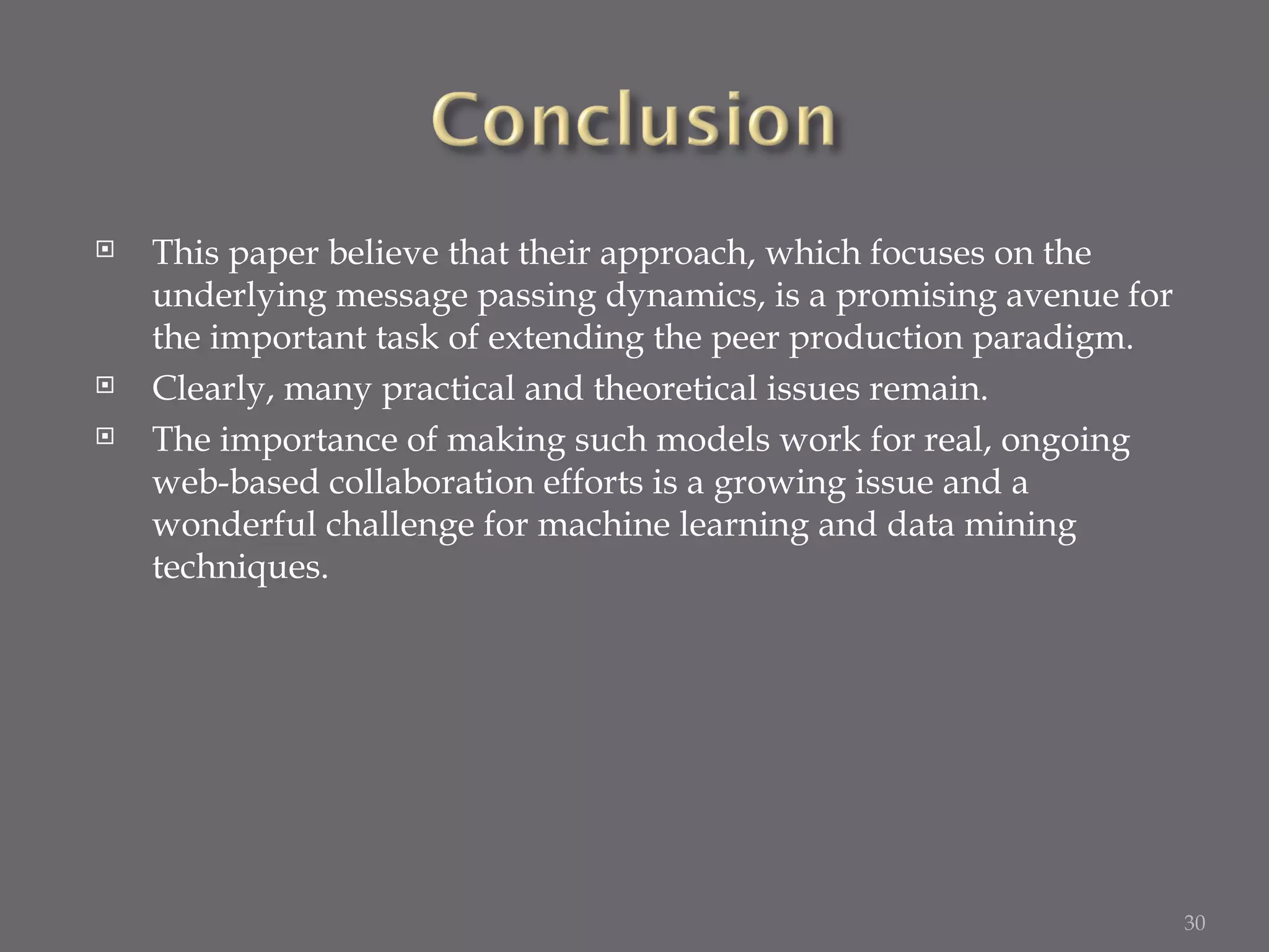 This paper believe that their approach, which focuses on the underlying message passing dynamics, is a promising avenue for the important task of extending the peer production paradigm. Clearly, many practical and theoretical issues remain. The importance of making such models work for real, ongoing web-based collaboration efforts is a growing issue and a wonderful challenge for machine learning and data mining techniques. 