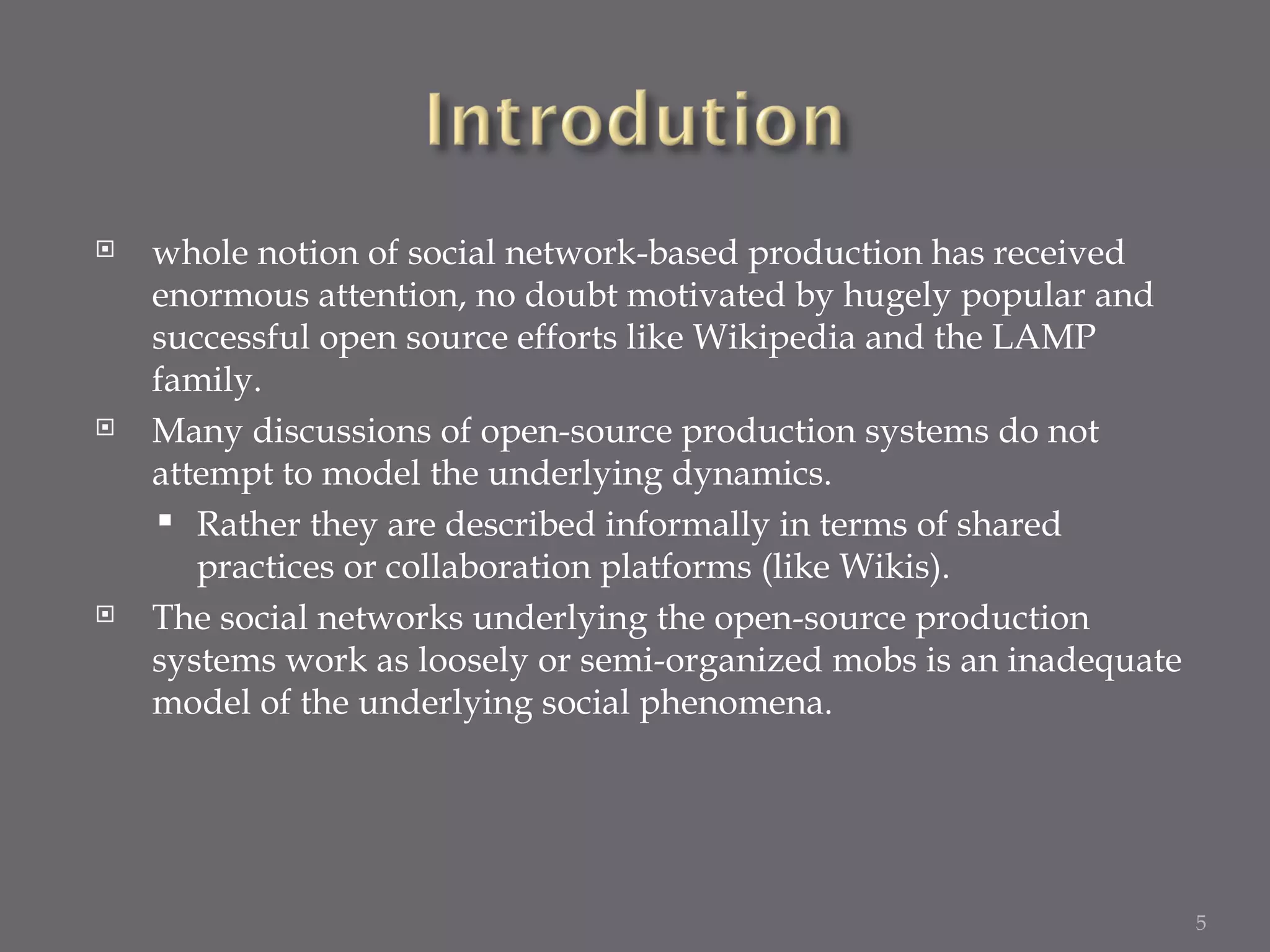 whole notion of social network-based production has received enormous attention, no doubt motivated by hugely popular and successful open source efforts like Wikipedia and the LAMP family. Many discussions of open-source production systems do not attempt to model the underlying dynamics. Rather they are described informally in terms of shared practices or collaboration platforms (like Wikis). The social networks underlying the open-source production systems work as loosely or semi-organized mobs is an inadequate model of the underlying social phenomena. 