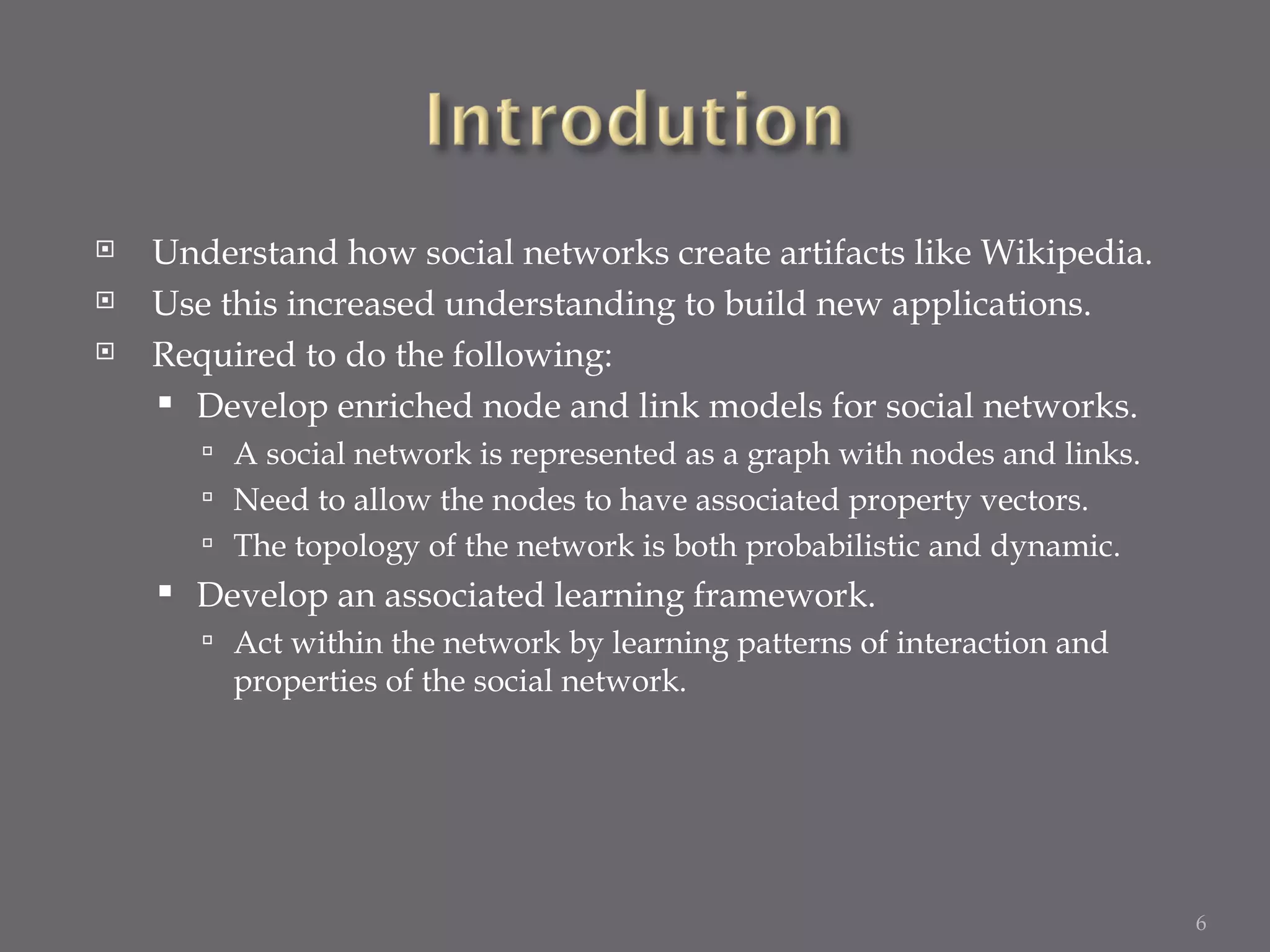 Understand how social networks create artifacts like Wikipedia. Use this increased understanding to build new applications. Required to do the following: Develop enriched node and link models for social networks. A social network is represented as a graph with nodes and links. Need to allow the nodes to have associated property vectors. The topology of the network is both probabilistic and dynamic. Develop an associated learning framework. Act within the network by learning patterns of interaction and properties of the social network. 