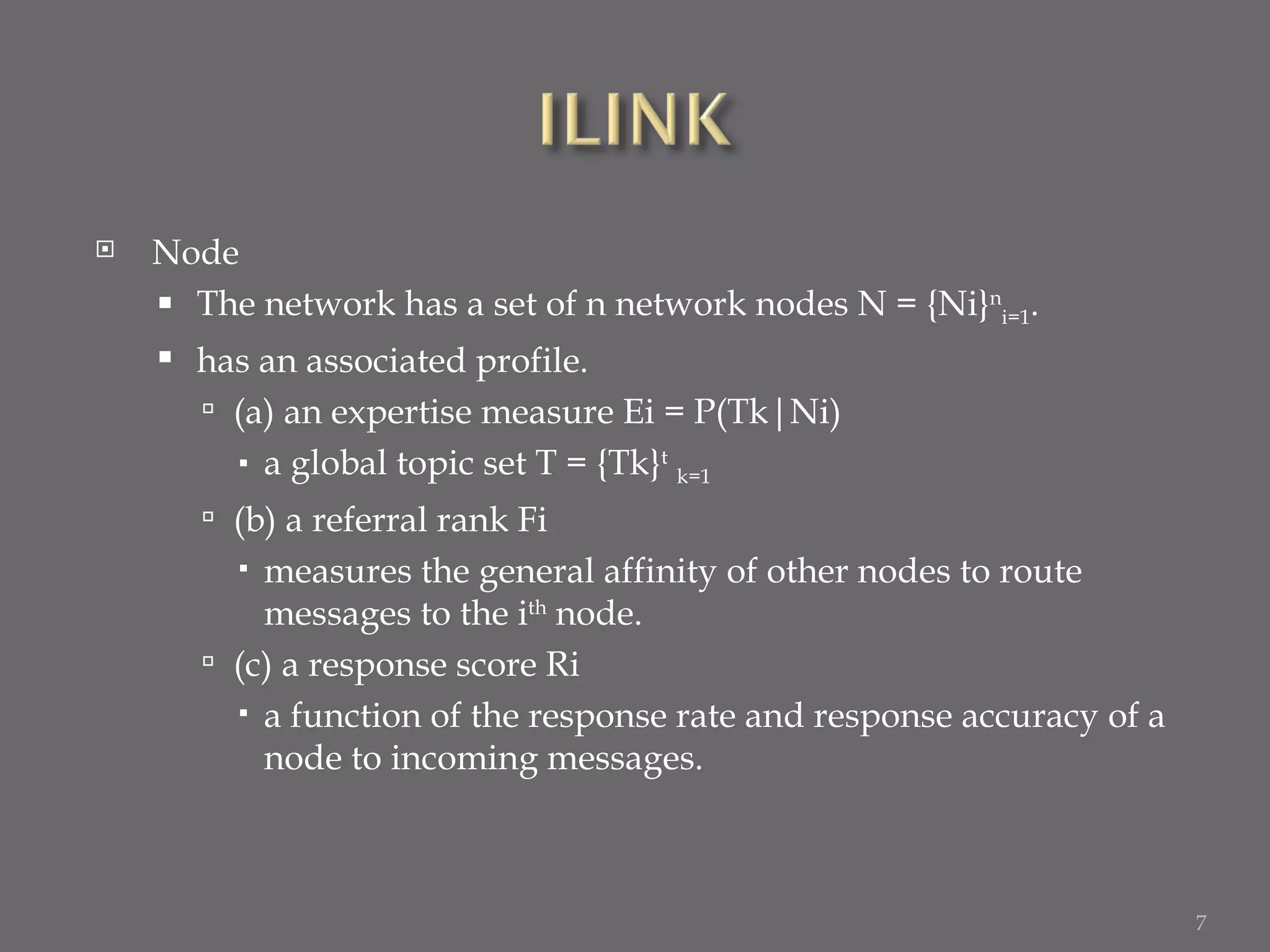 Node The network has a set of n network nodes N = {Ni} n i=1 . has an associated profile. (a) an expertise measure Ei = P(Tk|Ni) a global topic set T = {Tk} t   k=1 (b) a referral rank Fi measures the general affinity of other nodes to route messages to the i th  node. (c) a response score Ri a function of the response rate and response accuracy of a node to incoming messages. 