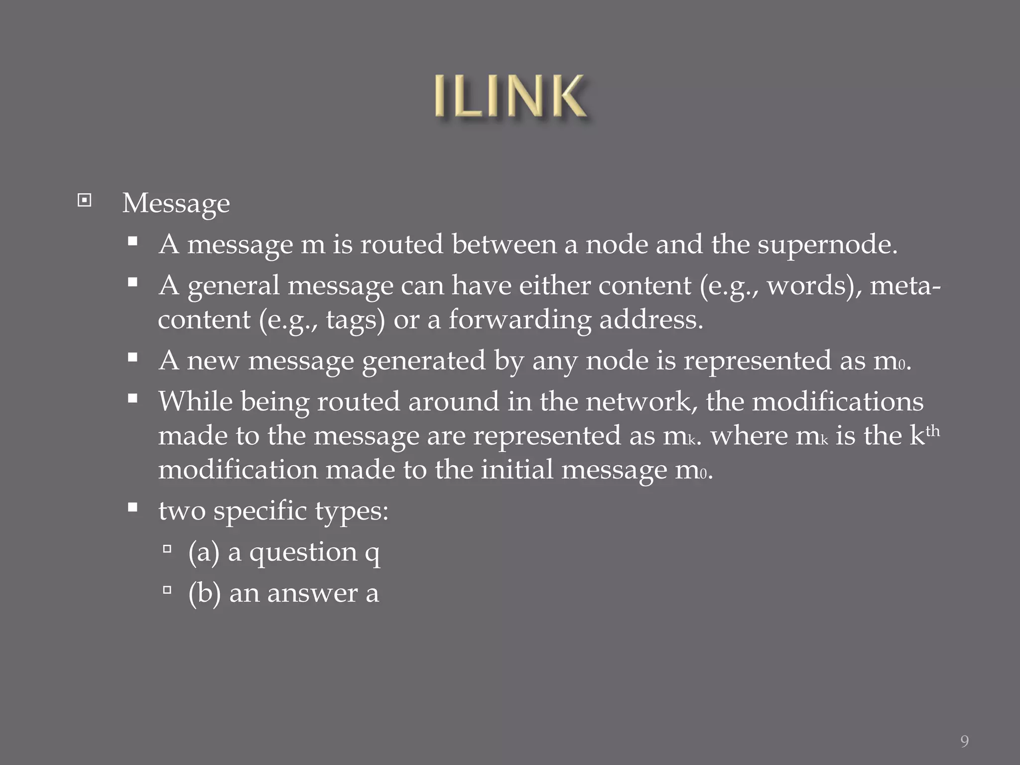 Message A message m is routed between a node and the supernode. A general message can have either content (e.g., words), meta-content (e.g., tags) or a forwarding address. A new message generated by any node is represented as m 0 . While being routed around in the network, the modifications made to the message are represented as m k . where m k  is the k th  modification made to the initial message m 0 . two specific types: (a) a question q (b) an answer a 