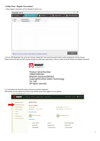 3
1.3 Step Three – Register Your product
1. When logged in iScanzilla, click the 'Register Products' icon.
2. On the 'S/N Registration' tab, put a tick in the box marked '001' then enter the product's serial number & password, and click Submit.
Please connect the scan tool with computer through the USB cable, select Setup > About to check the Serial Number and 'Register Password”.
3. A confirmation box should be shown confirming successful registration.
Alternatively, you can register the product in the member center when logged in on our website.
 