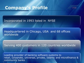 Company's Profile

Incorporated in 1993 listed in NYSE


Headquartered in Chicago, USA and 68 offices
worldwide


Serving 400 customers in 120 countries worldwide


Leading provider of banking software systems to
retail, corporate, universal, private, Islamic and microfinance &
community banks
 