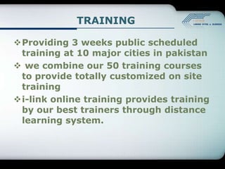 TRAINING

Providing 3 weeks public scheduled
 training at 10 major cities in pakistan
 we combine our 50 training courses
 to provide totally customized on site
 training
i-link online training provides training
 by our best trainers through distance
 learning system.
 
