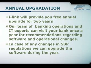 ANNUAL UPGRADATION

i-link will provide you free annual
 upgrade for two years
Our team of banking operations and
 IT experts can visit your bank once a
 year for recommendations regarding
 software and operational changes.
In case of any changes in SBP
 regulations we can upgrade the
 software during the year.
 