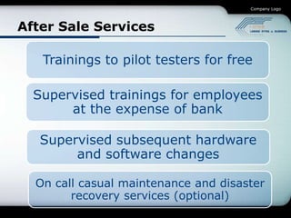 Company Logo




After Sale Services

   Trainings to pilot testers for free

  Supervised trainings for employees
       at the expense of bank

   Supervised subsequent hardware
        and software changes

  On call casual maintenance and disaster
        recovery services (optional)
 