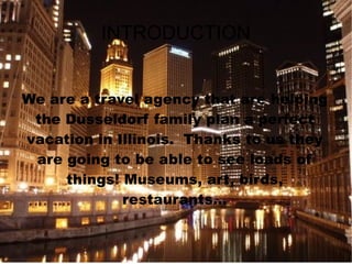 INTRODUCTION We are a travel agency that are helping the Dusseldorf family plan a perfect vacation in Illinois.  Thanks to us they are going to be able to see loads of things! Museums, art, birds, restaurants... 