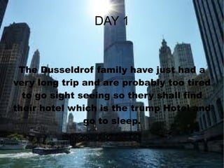 DAY 1 The Dusseldrof family have just had a very long trip and are probably too tired to go sight seeing so thery shall find their hotel which is the trump Hotel and go to sleep. 