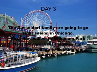 DAY 3 The Dusseldorf family are going to go sight seeing in Chicago. First they will visit: Millenium Park Next they will visit the Navy Pier Later they will go to Buckingham Fountain. 
