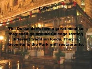 DAY 4 The Dusseldorfs love a great meal so they shall go around Chicago tasting different tradition foods. They're favourite is the Park grill restaurante. 