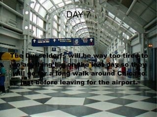 DAY 7 The Dusseldorfs will be way too tired to do anything big on the last day so they will go for a long walk around Chicago just before leaving for the airport. 