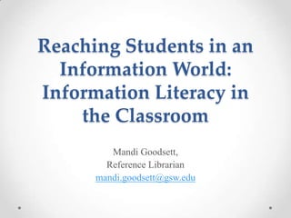 Reaching Students in an
Information World:
Information Literacy in
the Classroom
Mandi Goodsett,
Reference Librarian
mandi.goodsett@gsw.edu

 