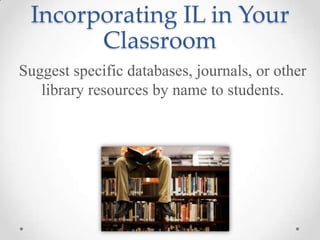 Incorporating IL in Your
Classroom
Suggest specific databases, journals, or other
library resources by name to students.

 