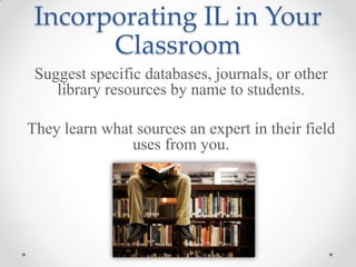 Incorporating IL in Your
Classroom
Suggest specific databases, journals, or other
library resources by name to students.
They learn what sources an expert in their field
uses from you.

 