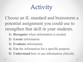 Activity
Choose an IL standard and brainstorm a
potential assignment you could use to
strengthen that skill in your students.
1)
2)
3)
4)
5)

Recognize when information is needed
Locate information
Evaluate information
Use the information for a specific purpose
Understand how to use information ethically

 