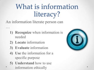 What is information
literacy?
An information literate person can
…
1) Recognize when information is
needed
2) Locate information
3) Evaluate information
4) Use the information for a
specific purpose
5) Understand how to use
information ethically

 