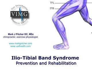 Mark J Pitcher DC, MSc
chiropractor, exercise physiologist

     www.markjpitcher.com
      www.vailhealth.com




        Ilio-Tibial Band Syndrome
            Prevention and Rehabilitation
 