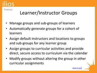 Learner/Instructor Groups
• Manage groups and sub-groups of learners
• Automatically generate groups for a cohort of
learners
• Assign default instructors and locations to groups
and sub-groups for any learner group
• Assign groups to curricular activities and provide
direct, secure access to curriculum via the calendar
• Modify groups without altering the group in other
curricular assignments
(back to top)
Features
 