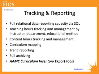 Tracking & Reporting
• Full relational data reporting capacity via SQL
• Teaching hours tracking and management by
instructor, department, educational method
• Content hours tracking and management
• Curriculum mapping
• Trend reporting
• Full archiving
• AAMC Curriculum Inventory Export tools
(back to top)
Features
 