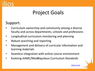 Project Goals
Support:
• Curriculum ownership and community among a diverse
faculty and across departments, schools and professions
• Longitudinal curriculum monitoring and planning
• Robust searching and reporting
• Management and delivery of curricular information and
learning materials
• Seamless integration with online course environment
• Evolving AAMC/MedBiquitous Curriculum Standards
(back to top)
 