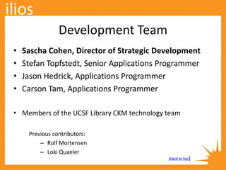 Development Team
Previous contributors:
– Rolf Mortensen
– Loki Quaeler
• Sascha Cohen, Director of Strategic Development
• Stefan Topfstedt, Senior Applications Programmer
• Jason Hedrick, Applications Programmer
• Carson Tam, Applications Programmer
• Members of the UCSF Library CKM technology team
(back to top)
 