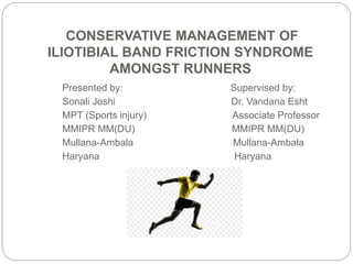 CONSERVATIVE MANAGEMENT OF
ILIOTIBIAL BAND FRICTION SYNDROME
AMONGST RUNNERS
Presented by: Supervised by:
Sonali Joshi Dr. Vandana Esht
MPT (Sports injury) Associate Professor
MMIPR MM(DU) MMIPR MM(DU)
Mullana-Ambala Mullana-Ambala
Haryana Haryana
 