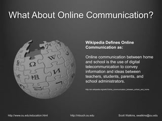 What About Online Communication?
http://www.ou.edu/education.html http://ntouch.ou.edu Scott Watkins, swatkins@ou.edu
Wikipedia Defines Online
Communication as:
Online communication between home
and school is the use of digital
telecommunication to convey
information and ideas between
teachers, students, parents, and
school administrators.
http://en.wikipedia.org/wiki/Online_communication_between_school_and_home
 