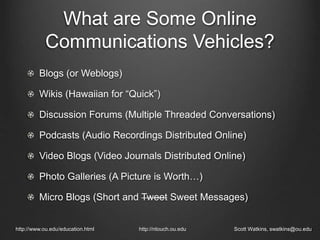 What are Some Online
Communications Vehicles?
Blogs (or Weblogs)
Wikis (Hawaiian for “Quick”)
Discussion Forums (Multiple Threaded Conversations)
Podcasts (Audio Recordings Distributed Online)
Video Blogs (Video Journals Distributed Online)
Photo Galleries (A Picture is Worth…)
Micro Blogs (Short and Tweet Sweet Messages)
http://www.ou.edu/education.html http://ntouch.ou.edu Scott Watkins, swatkins@ou.edu
 
