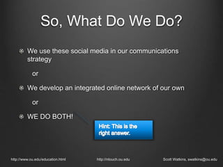 We use these social media in our communications
strategy
or
We develop an integrated online network of our own
or
WE DO BOTH!
http://www.ou.edu/education.html http://ntouch.ou.edu Scott Watkins, swatkins@ou.edu
So, What Do We Do?
 