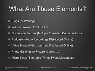 What Are Those Elements?
http://www.ou.edu/education.html http://ntouch.ou.edu Scott Watkins, swatkins@ou.edu
Blogs (or Weblogs)
Wikis (Hawaiian for “Quick”)
Discussion Forums (Multiple Threaded Conversations)
Podcasts (Audio Recordings Distributed Online)
Video Blogs (Video Journals Distributed Online)
Photo Galleries (A Picture is Worth…)
Micro Blogs (Short and Tweet Sweet Messages)
 