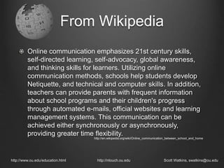 From Wikipedia
Online communication emphasizes 21st century skills,
self-directed learning, self-advocacy, global awareness,
and thinking skills for learners. Utilizing online
communication methods, schools help students develop
Netiquette, and technical and computer skills. In addition,
teachers can provide parents with frequent information
about school programs and their children's progress
through automated e-mails, official websites and learning
management systems. This communication can be
achieved either synchronously or asynchronously,
providing greater time flexibility.
http://www.ou.edu/education.html http://ntouch.ou.edu Scott Watkins, swatkins@ou.edu
http://en.wikipedia.org/wiki/Online_communication_between_school_and_home
 