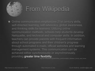 From Wikipedia
Online communication emphasizes 21st century skills,
self-directed learning, self-advocacy, global awareness,
and thinking skills for learners. Utilizing online
communication methods, schools help students develop
Netiquette, and technical and computer skills. In addition,
teachers can provide parents with frequent information
about school programs and their children's progress
through automated e-mails, official websites and learning
management systems. This communication can be
achieved either synchronously or asynchronously,
providing greater time flexibility.
http://www.ou.edu/education.html http://ntouch.ou.edu Scott Watkins, swatkins@ou.edu
http://en.wikipedia.org/wiki/Online_communication_between_school_and_home
 