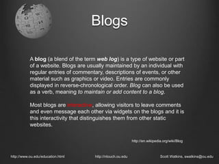 Blogs
http://www.ou.edu/education.html http://ntouch.ou.edu Scott Watkins, swatkins@ou.edu
A blog (a blend of the term web log) is a type of website or part
of a website. Blogs are usually maintained by an individual with
regular entries of commentary, descriptions of events, or other
material such as graphics or video. Entries are commonly
displayed in reverse-chronological order. Blog can also be used
as a verb, meaning to maintain or add content to a blog.
Most blogs are interactive, allowing visitors to leave comments
and even message each other via widgets on the blogs and it is
this interactivity that distinguishes them from other static
websites.
http://en.wikipedia.org/wiki/Blog
 