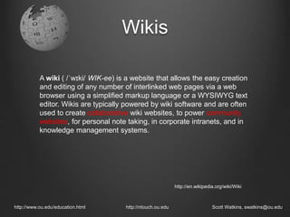Wikis
http://www.ou.edu/education.html http://ntouch.ou.edu Scott Watkins, swatkins@ou.edu
A wiki ( /ˈwɪki/ WIK-ee) is a website that allows the easy creation
and editing of any number of interlinked web pages via a web
browser using a simplified markup language or a WYSIWYG text
editor. Wikis are typically powered by wiki software and are often
used to create collaborative wiki websites, to power community
websites, for personal note taking, in corporate intranets, and in
knowledge management systems.
http://en.wikipedia.org/wiki/Wiki
 