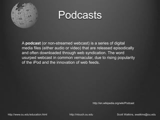 Podcasts
http://www.ou.edu/education.html http://ntouch.ou.edu Scott Watkins, swatkins@ou.edu
A podcast (or non-streamed webcast) is a series of digital
media files (either audio or video) that are released episodically
and often downloaded through web syndication. The word
usurped webcast in common vernacular, due to rising popularity
of the iPod and the innovation of web feeds.
http://en.wikipedia.org/wiki/Podcast
 