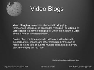 Video Blogs
http://www.ou.edu/education.html http://ntouch.ou.edu Scott Watkins, swatkins@ou.edu
Video blogging, sometimes shortened to vlogging
(pronounced 'vlogging', as opposed to 'v-logging’) or vidding or
vidblogging is a form of blogging for which the medium is video,
and is a form of Internet television.
Entries often combine embedded video or a video link with
supporting text, images, and other metadata. Entries can be
recorded in one take or cut into multiple parts. It is also a very
popular category on YouTube.
http://en.wikipedia.org/wiki/Video_blog
 