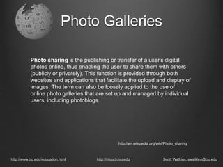 Photo Galleries
http://www.ou.edu/education.html http://ntouch.ou.edu Scott Watkins, swatkins@ou.edu
Photo sharing is the publishing or transfer of a user's digital
photos online, thus enabling the user to share them with others
(publicly or privately). This function is provided through both
websites and applications that facilitate the upload and display of
images. The term can also be loosely applied to the use of
online photo galleries that are set up and managed by individual
users, including photoblogs.
http://en.wikipedia.org/wiki/Photo_sharing
 