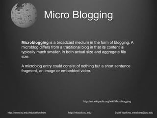 Micro Blogging
http://www.ou.edu/education.html http://ntouch.ou.edu Scott Watkins, swatkins@ou.edu
Microblogging is a broadcast medium in the form of blogging. A
microblog differs from a traditional blog in that its content is
typically much smaller, in both actual size and aggregate file
size.
A microblog entry could consist of nothing but a short sentence
fragment, an image or embedded video.
http://en.wikipedia.org/wiki/Microblogging
 