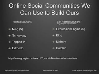Online Social Communities We
Can Use to Build Ours
Ning ($)
Schoology
Tapped In
Edmodo
http://www.ou.edu/education.html http://ntouch.ou.edu Scott Watkins, swatkins@ou.edu
Hosted Solutions
ExpressionEngine ($)
Elgg
Mahara
Dolphin
Self Hosted Solutions
May Require Development
http://www.google.com/search?q=social+network+for+teachers
 