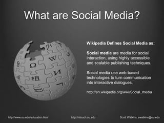 What are Social Media?
http://www.ou.edu/education.html http://ntouch.ou.edu Scott Watkins, swatkins@ou.edu
Wikipedia Defines Social Media as:
Social media are media for social
interaction, using highly accessible
and scalable publishing techniques.
Social media use web-based
technologies to turn communication
into interactive dialogues.
http://en.wikipedia.org/wiki/Social_media
 