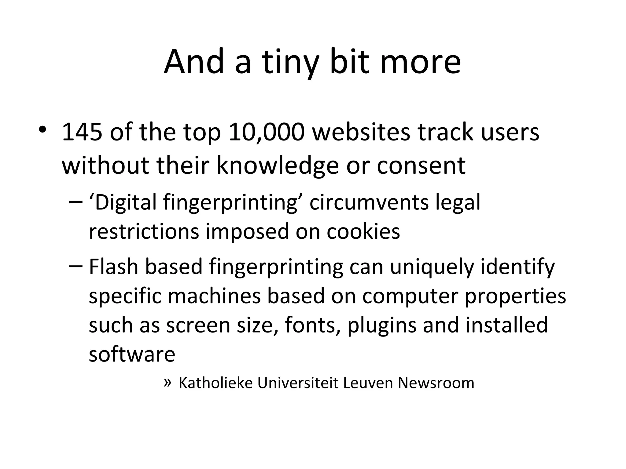 And a tiny bit more
• 145 of the top 10,000 websites track users
without their knowledge or consent
– ‘Digital fingerprinting’ circumvents legal
restrictions imposed on cookies
– Flash based fingerprinting can uniquely identify
specific machines based on computer properties
such as screen size, fonts, plugins and installed
software
» Katholieke Universiteit Leuven Newsroom

 