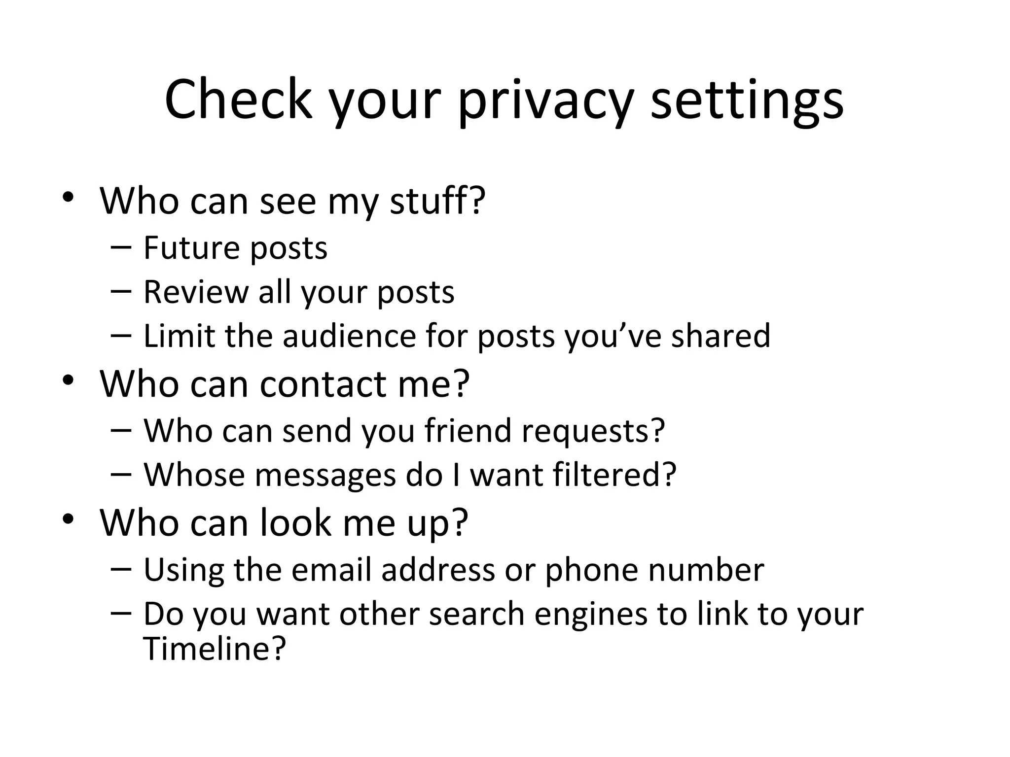 Check your privacy settings
• Who can see my stuff?

– Future posts
– Review all your posts
– Limit the audience for posts you’ve shared

• Who can contact me?

– Who can send you friend requests?
– Whose messages do I want filtered?

• Who can look me up?

– Using the email address or phone number
– Do you want other search engines to link to your
Timeline?

 