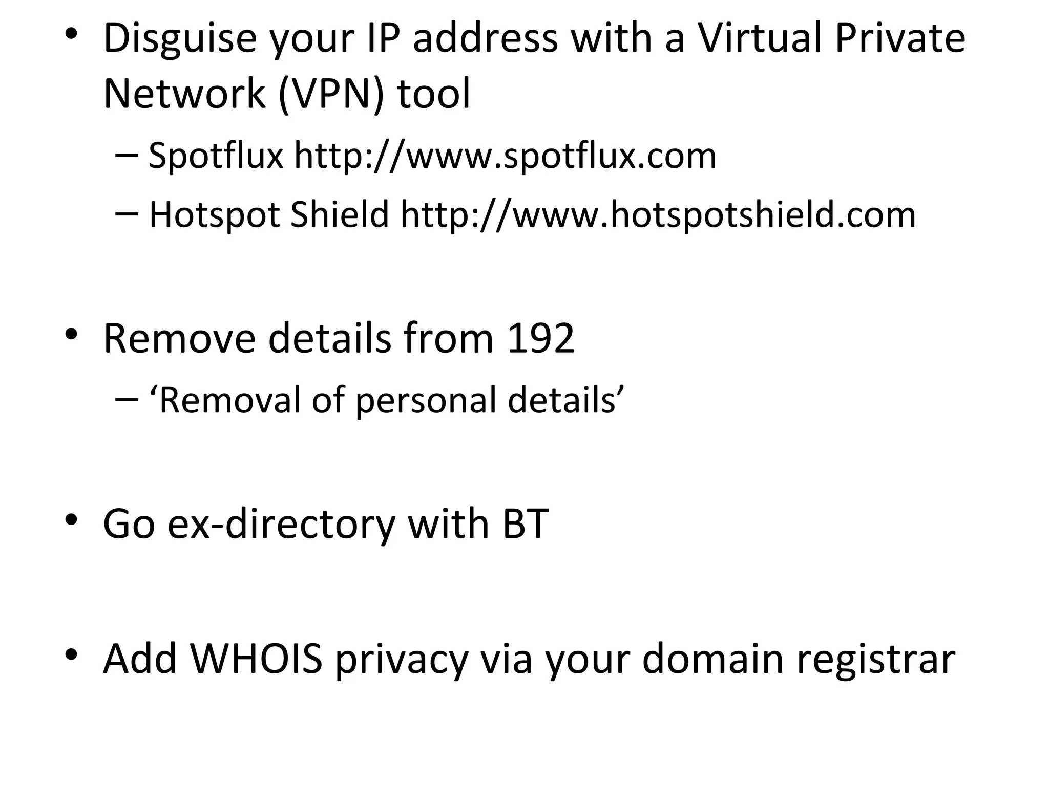 • Disguise your IP address with a Virtual Private
Network (VPN) tool
– Spotflux http://www.spotflux.com
– Hotspot Shield http://www.hotspotshield.com

• Remove details from 192
– ‘Removal of personal details’

• Go ex-directory with BT
• Add WHOIS privacy via your domain registrar

 