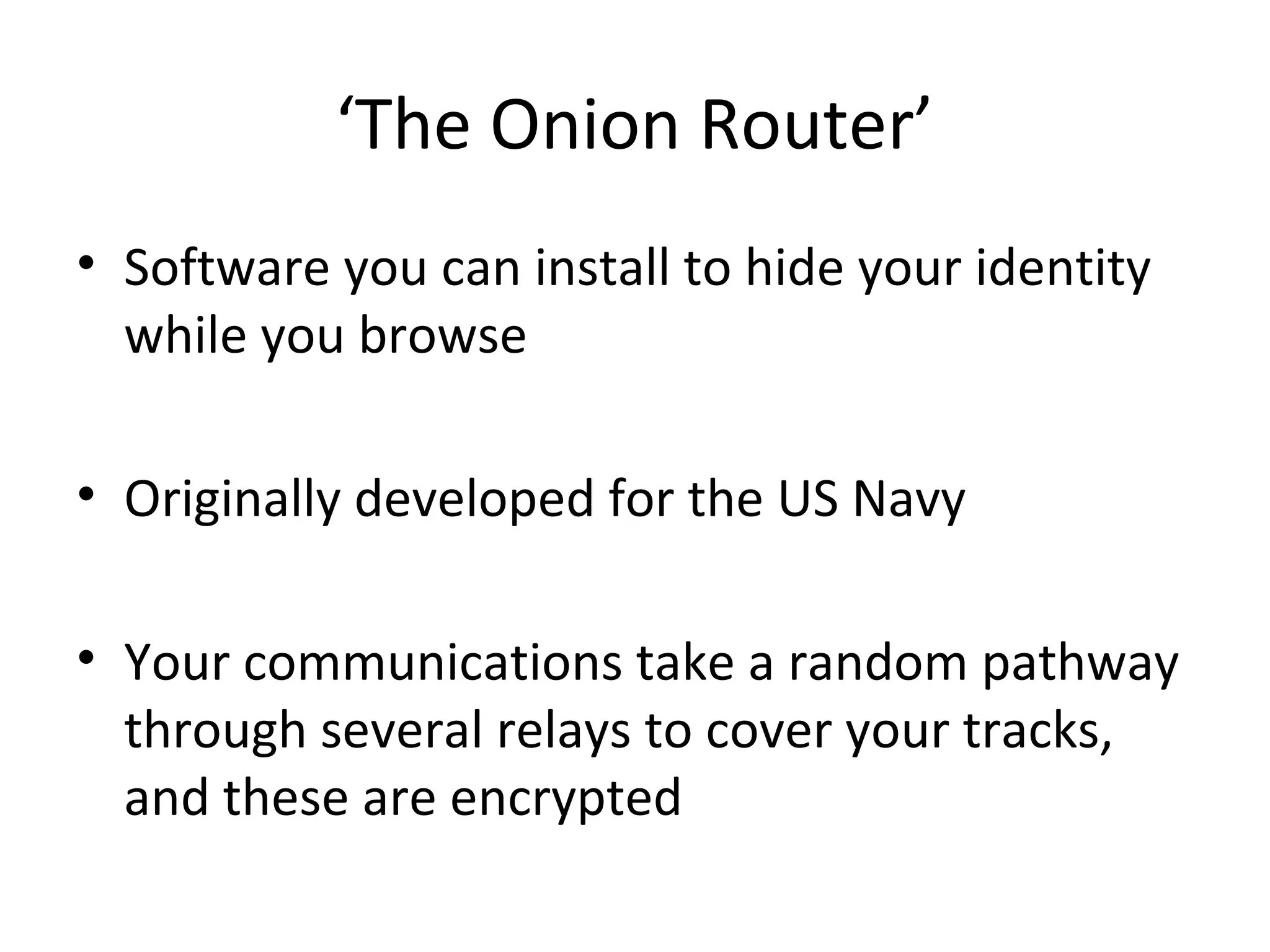 ‘The Onion Router’
• Software you can install to hide your identity
while you browse
• Originally developed for the US Navy
• Your communications take a random pathway
through several relays to cover your tracks,
and these are encrypted

 