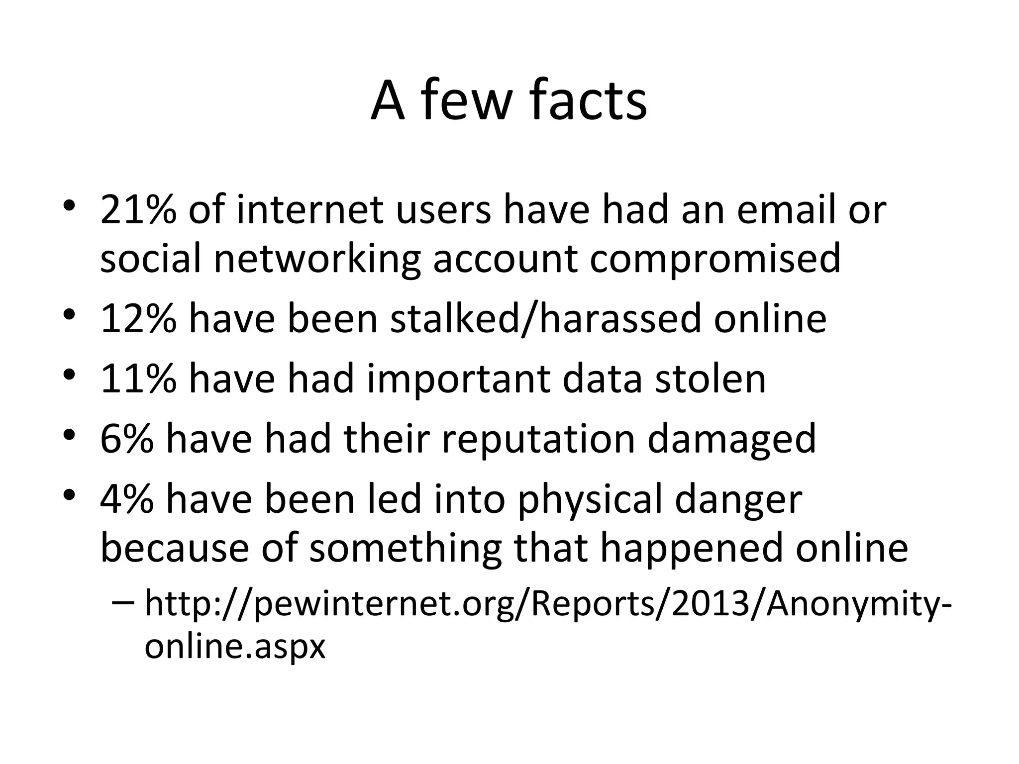 A few facts
• 21% of internet users have had an email or
social networking account compromised
• 12% have been stalked/harassed online
• 11% have had important data stolen
• 6% have had their reputation damaged
• 4% have been led into physical danger
because of something that happened online
– http://pewinternet.org/Reports/2013/Anonymityonline.aspx

 