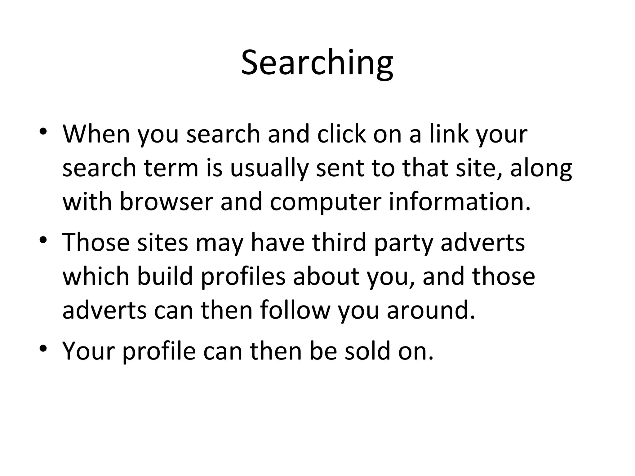Searching
• When you search and click on a link your
search term is usually sent to that site, along
with browser and computer information.
• Those sites may have third party adverts
which build profiles about you, and those
adverts can then follow you around.
• Your profile can then be sold on.

 