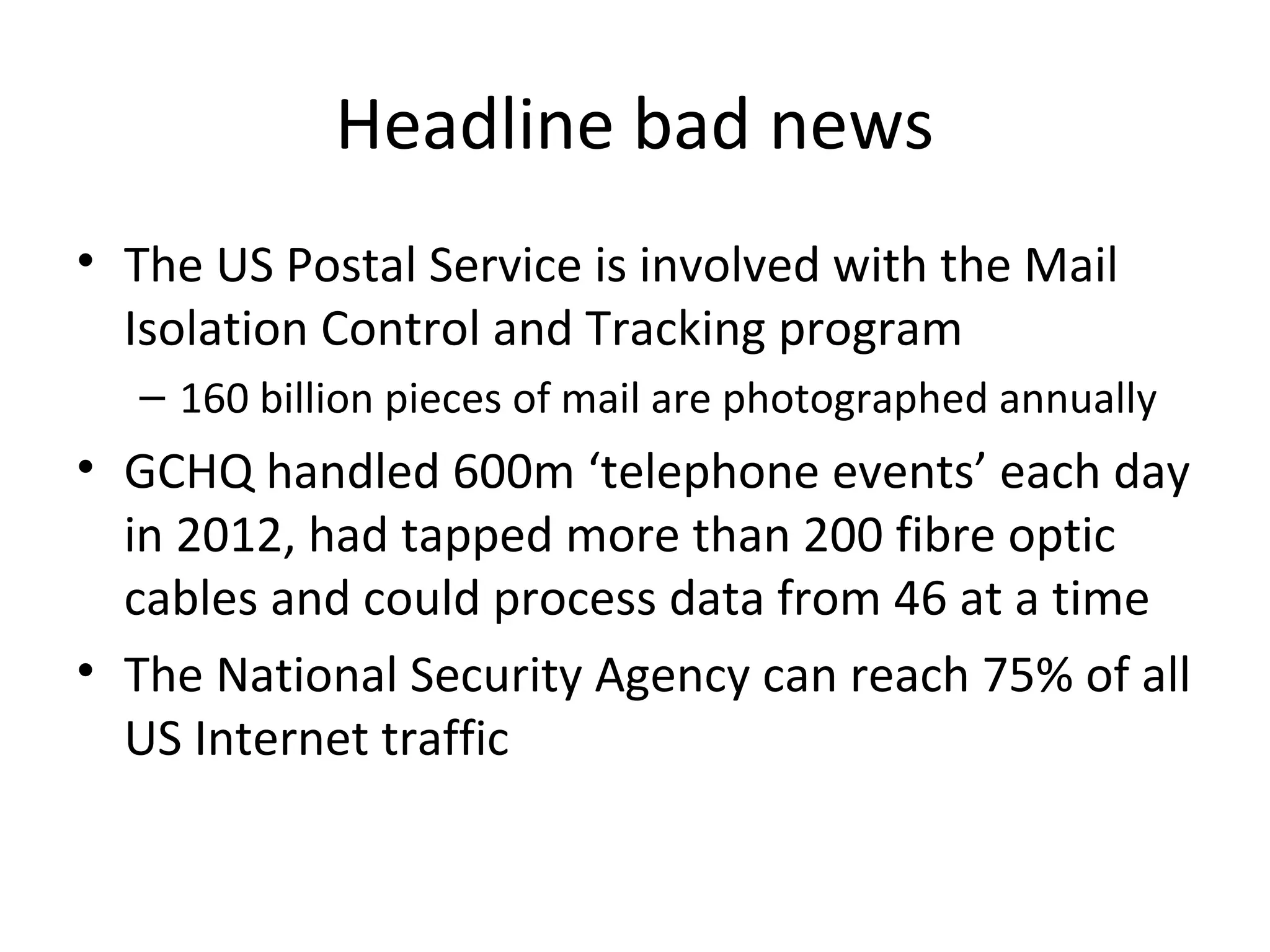 Headline bad news
• The US Postal Service is involved with the Mail
Isolation Control and Tracking program
– 160 billion pieces of mail are photographed annually

• GCHQ handled 600m ‘telephone events’ each day
in 2012, had tapped more than 200 fibre optic
cables and could process data from 46 at a time
• The National Security Agency can reach 75% of all
US Internet traffic

 
