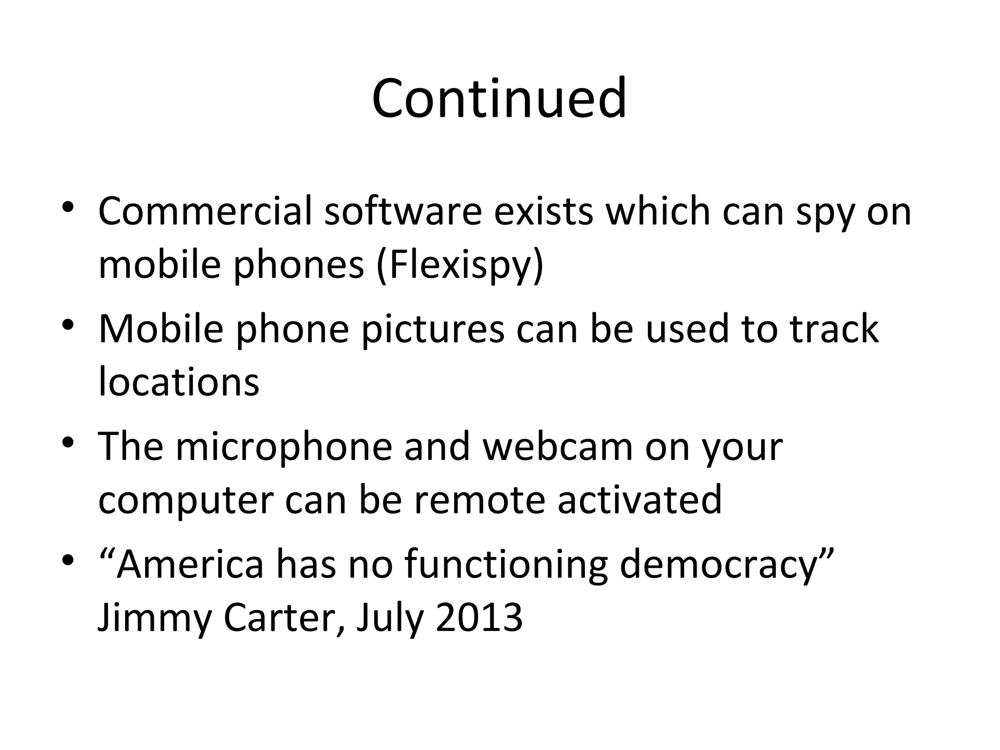 Continued
• Commercial software exists which can spy on
mobile phones (Flexispy)
• Mobile phone pictures can be used to track
locations
• The microphone and webcam on your
computer can be remote activated
• “America has no functioning democracy”
Jimmy Carter, July 2013

 
