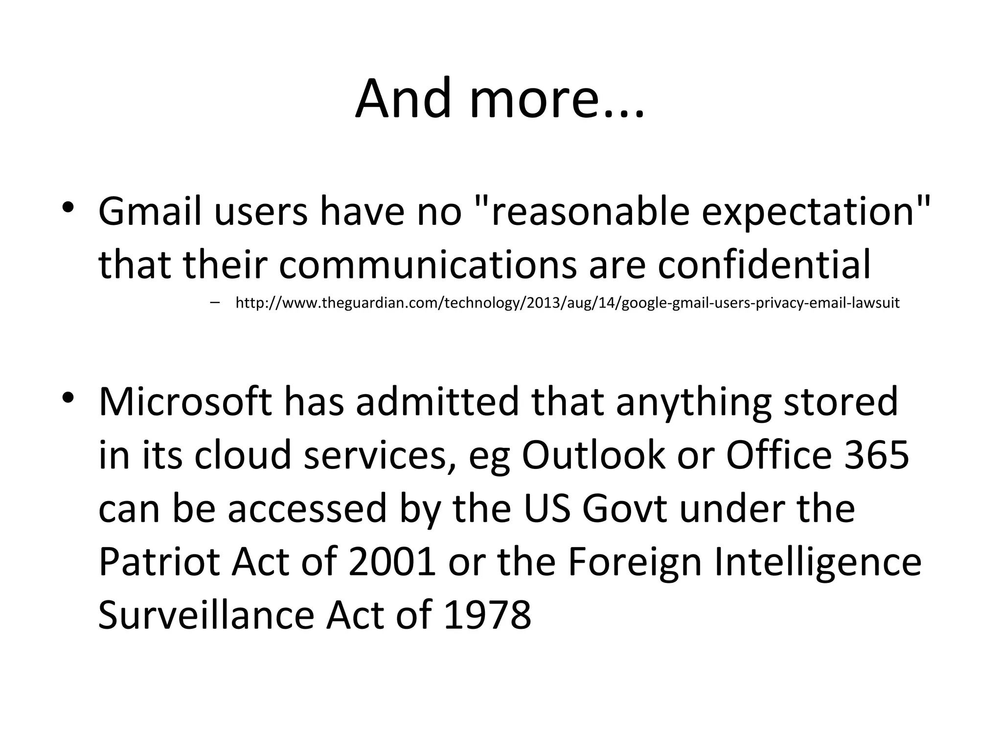 And more...
• Gmail users have no "reasonable expectation"
that their communications are confidential
– http://www.theguardian.com/technology/2013/aug/14/google-gmail-users-privacy-email-lawsuit

• Microsoft has admitted that anything stored
in its cloud services, eg Outlook or Office 365
can be accessed by the US Govt under the
Patriot Act of 2001 or the Foreign Intelligence
Surveillance Act of 1978

 
