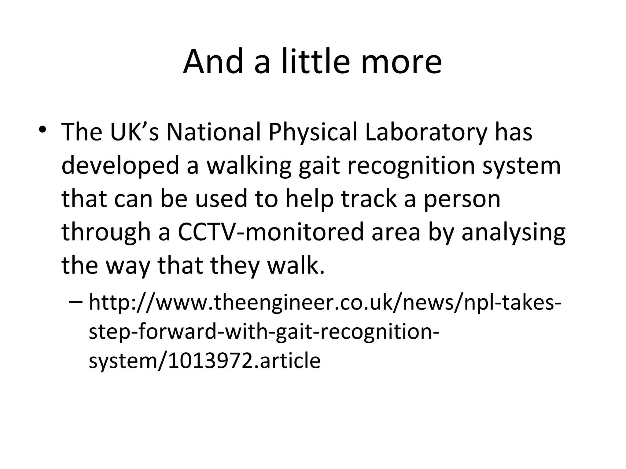 And a little more
• The UK’s National Physical Laboratory has
developed a walking gait recognition system
that can be used to help track a person
through a CCTV-monitored area by analysing
the way that they walk.
– http://www.theengineer.co.uk/news/npl-takesstep-forward-with-gait-recognitionsystem/1013972.article

 